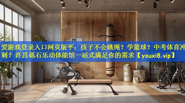 爱游戏登录入口网页版平:孩子不会跳绳?学篮球?中考体育冲刺?许昌砾石乐动体能馆一站式满足你的需求