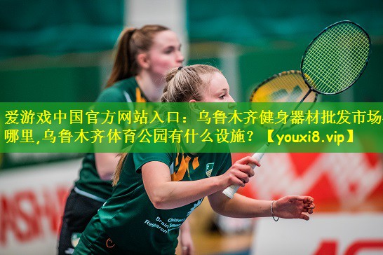 爱游戏中国官方网站入口：乌鲁木齐健身器材批发市场在哪里,乌鲁木齐体育公园有什么设施？